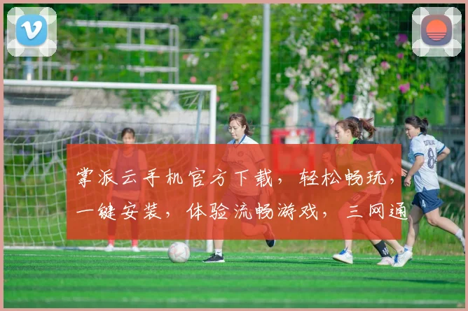 掌派云手机官方下载，轻松畅玩，一键安装，体验流畅游戏，三网通用，下载即享