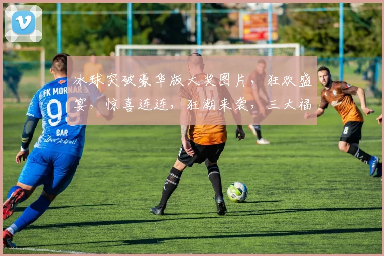 冰球突破豪华版大奖图片，狂欢盛宴，惊喜连连，狂潮来袭，三大福利逗你笑