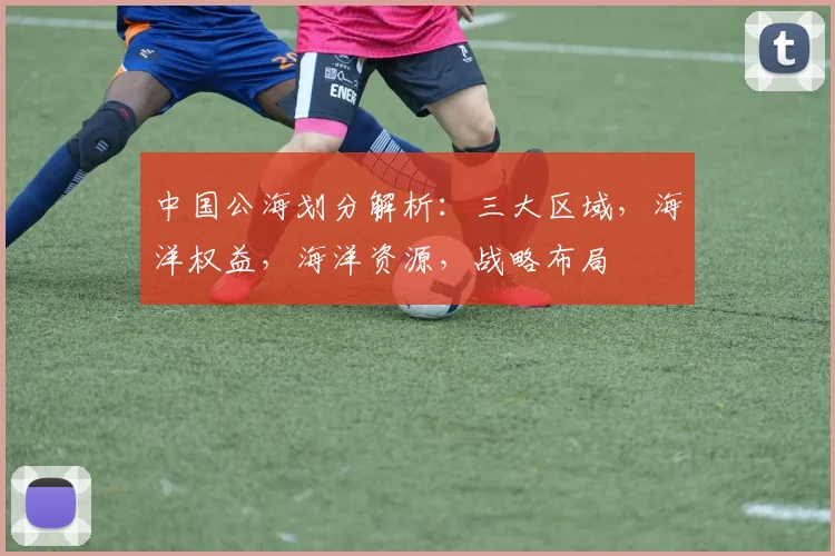 中国公海划分解析：三大区域，海洋权益，海洋资源，战略布局