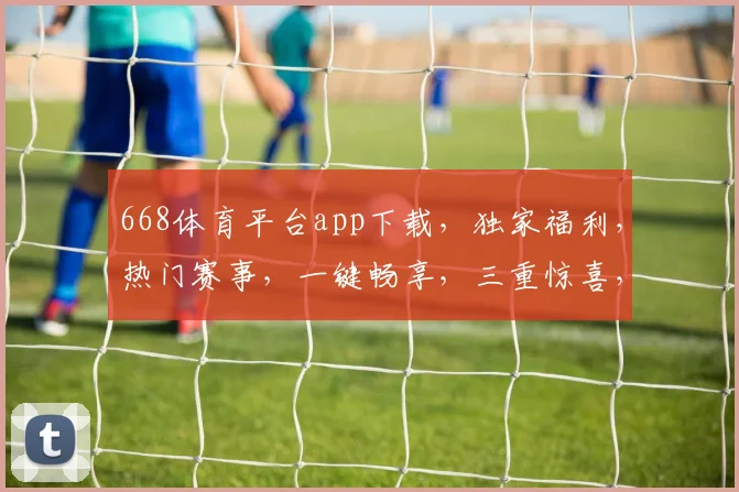 668体育平台app下载，独家福利，热门赛事，一键畅享，三重惊喜，不容错过